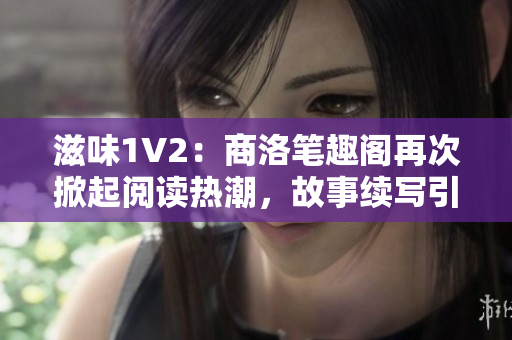 滋味1V2：商洛笔趣阁再次掀起阅读热潮，故事续写引发期待