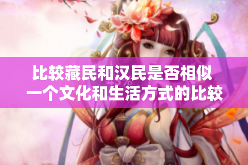 比较藏民和汉民是否相似 一个文化和生活方式的比较