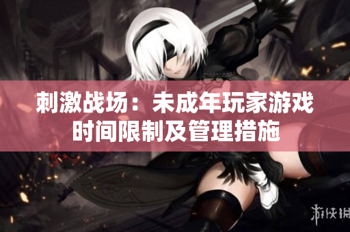 刺激战场：未成年玩家游戏时间限制及管理措施