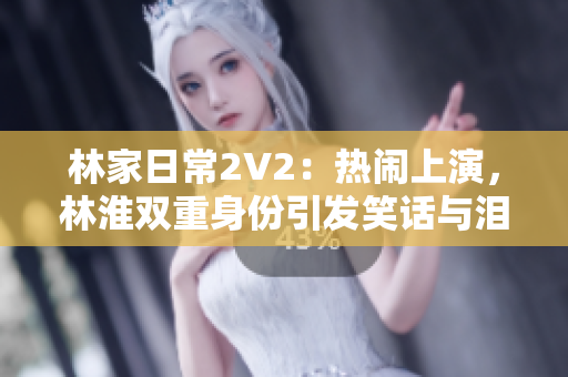 林家日常2V2：热闹上演，林淮双重身份引发笑话与泪水