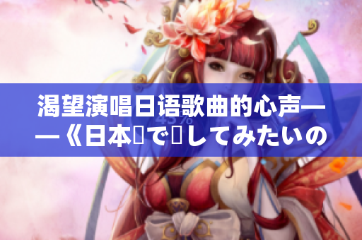 渴望演唱日语歌曲的心声——《日本語で話してみたいの》歌词的新译