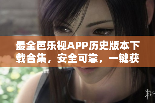 最全芭乐视APP历史版本下载合集，安全可靠，一键获取最新旧版本应用程序