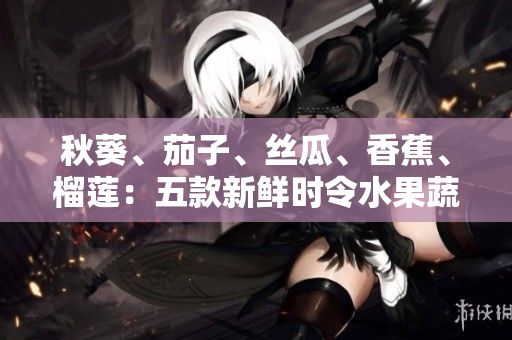 秋葵、茄子、丝瓜、香蕉、榴莲：五款新鲜时令水果蔬菜，营养美味又养生