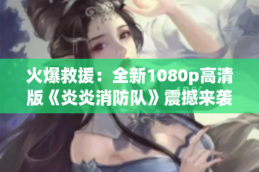 火爆救援：全新1080p高清版《炎炎消防队》震撼来袭