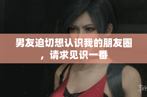 男友迫切想认识我的朋友圈，请求见识一番