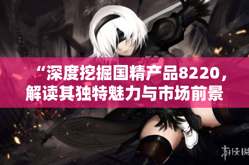 “深度挖掘国精产品8220，解读其独特魅力与市场前景”