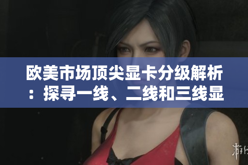 欧美市场顶尖显卡分级解析：探寻一线、二线和三线显卡的性能优劣