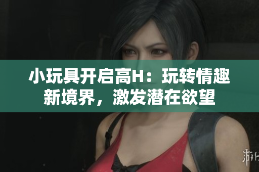 小玩具开启高H：玩转情趣新境界，激发潜在欲望
