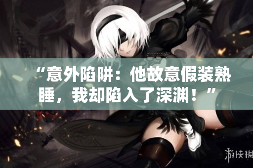 “意外陷阱：他故意假装熟睡，我却陷入了深渊！”