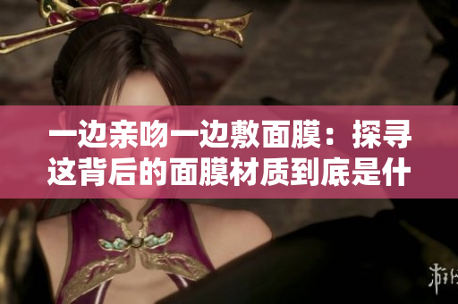 一边亲吻一边敷面膜：探寻这背后的面膜材质到底是什么
