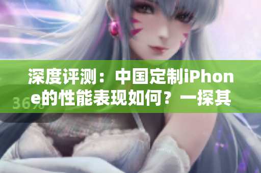 深度评测：中国定制iPhone的性能表现如何？一探其成熟程度与竞争优势