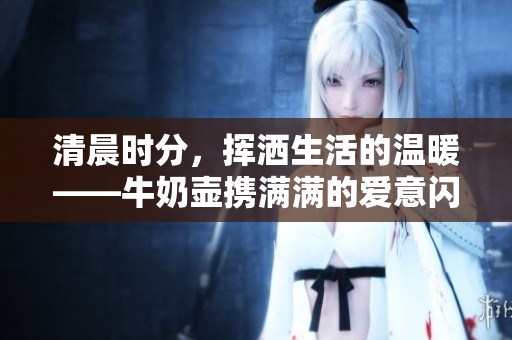 清晨时分，挥洒生活的温暖——牛奶壶携满满的爱意闪亮登场