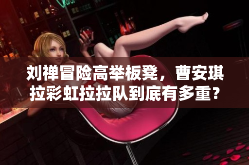 刘禅冒险高举板凳，曹安琪拉彩虹拉拉队到底有多重？