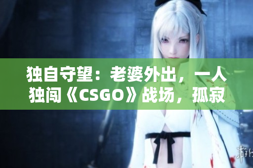 独自守望：老婆外出，一人独闯《CSGO》战场，孤寂与挑战并存