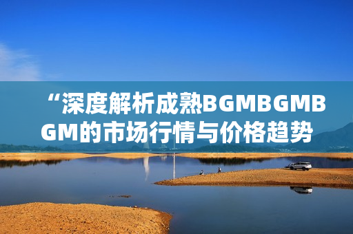 “深度解析成熟BGMBGMBGM的市场行情与价格趋势”