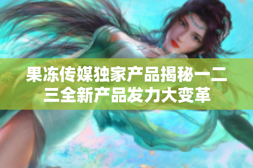 果冻传媒独家产品揭秘一二三全新产品发力大变革