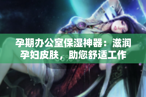 孕期办公室保湿神器：滋润孕妇皮肤，助您舒适工作