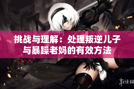 挑战与理解：处理叛逆儿子与暴躁老妈的有效方法