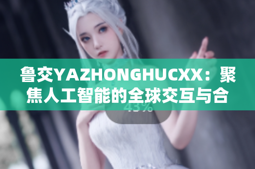 鲁交YAZHONGHUCXX：聚焦人工智能的全球交互与合作