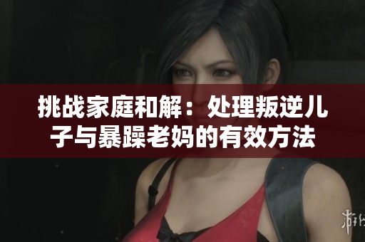 挑战家庭和解：处理叛逆儿子与暴躁老妈的有效方法