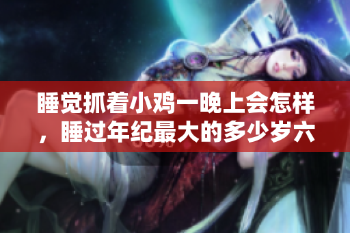 睡觉抓着小鸡一晚上会怎样，睡过年纪最大的多少岁六十多，水润紧致销魂低吟古代，水润紧致销魂低吟，说说都是怎么的干对象的，睡眠を取らなくてもいい345