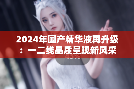 2024年国产精华液再升级：一二线品质呈现新风采
