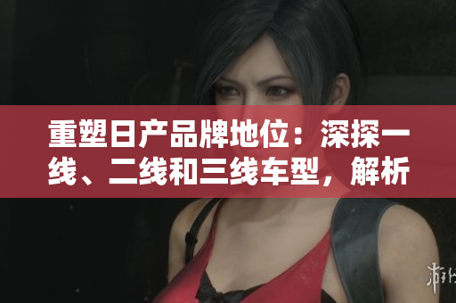 重塑日产品牌地位：深探一线、二线和三线车型，解析其市场表现及前景