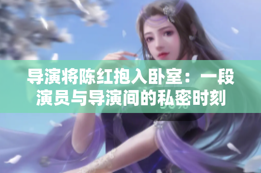 导演将陈红抱入卧室：一段演员与导演间的私密时刻