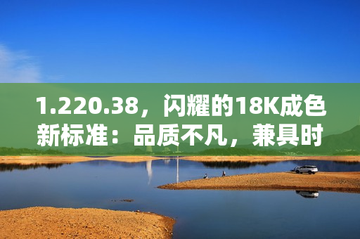 1.220.38，闪耀的18K成色新标准：品质不凡，兼具时尚与价值