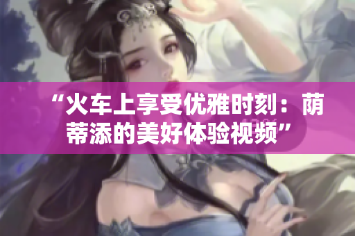 “火车上享受优雅时刻：荫蒂添的美好体验视频”