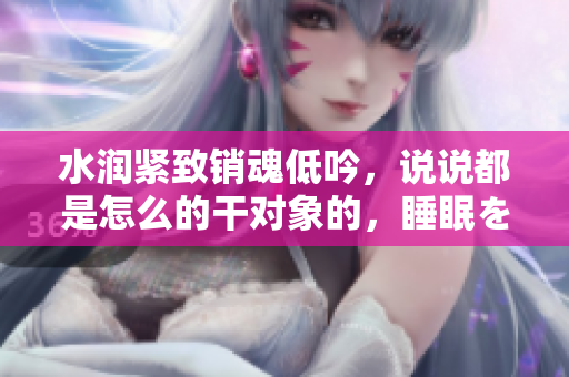 水润紧致销魂低吟，说说都是怎么的干对象的，睡眠を取らなくてもいい，睡觉抓着小鸡一晚上会怎样，睡过年纪最大的多少岁六十多，水润紧致销魂低吟古代1080