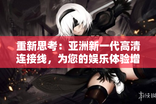 重新思考：亚洲新一代高清连接线，为您的娱乐体验增色
