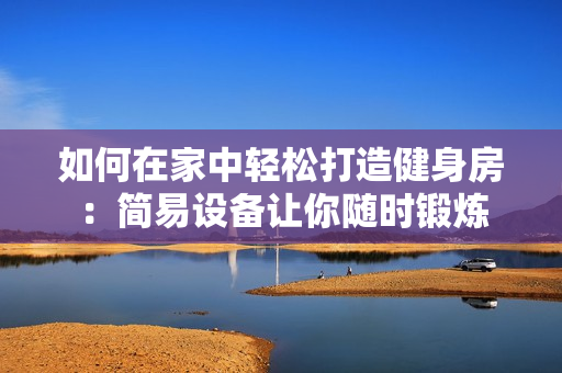 如何在家中轻松打造健身房：简易设备让你随时锻炼