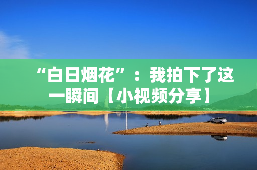 “白日烟花”：我拍下了这一瞬间【小视频分享】