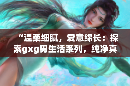 “温柔细腻，爱意绵长：探索gxg男生活系列，纯净真情流溢”