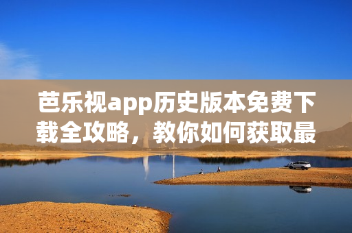 芭乐视app历史版本免费下载全攻略，教你如何获取最新与最旧版本的方法
