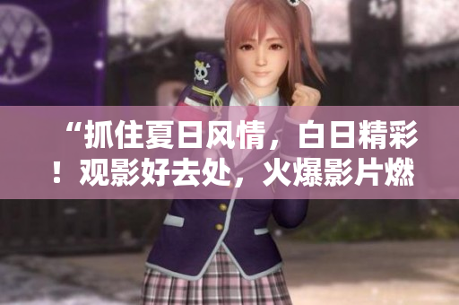 “抓住夏日风情，白日精彩！观影好去处，火爆影片燃情上映！”