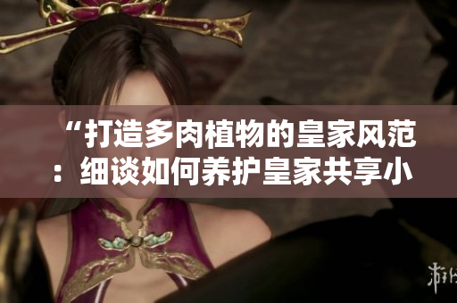 “打造多肉植物的皇家风范：细谈如何养护皇家共享小公主”