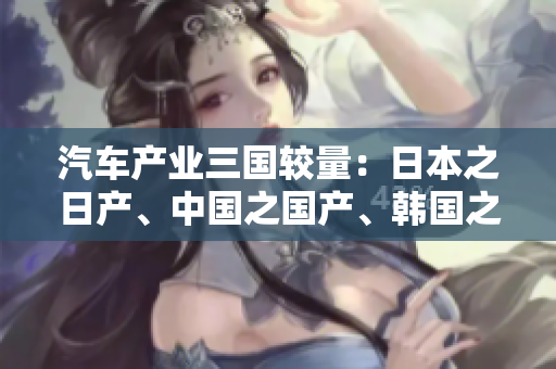 汽车产业三国较量：日本之日产、中国之国产、韩国之韩产