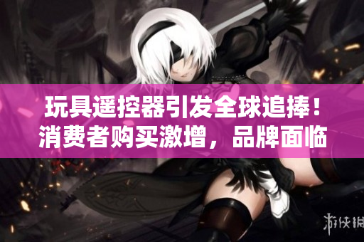 玩具遥控器引发全球追捧！消费者购买激增，品牌面临新挑战