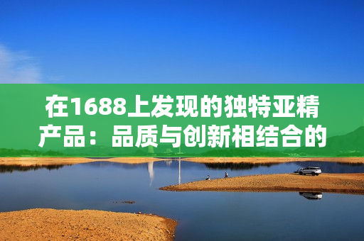 在1688上发现的独特亚精产品：品质与创新相结合的完美选择！