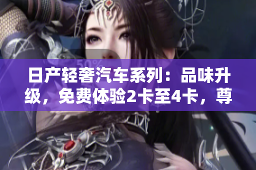 日产轻奢汽车系列：品味升级，免费体验2卡至4卡，尊享精品驾驭之旅