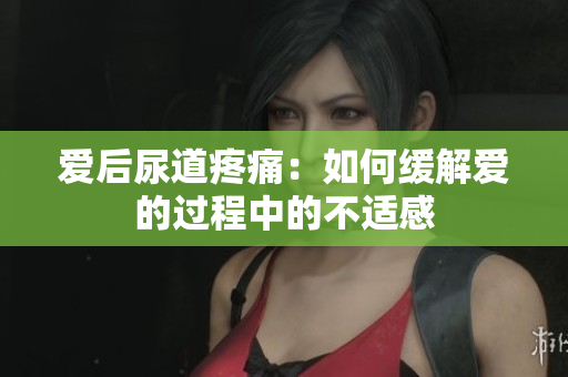 爱后尿道疼痛：如何缓解爱的过程中的不适感
