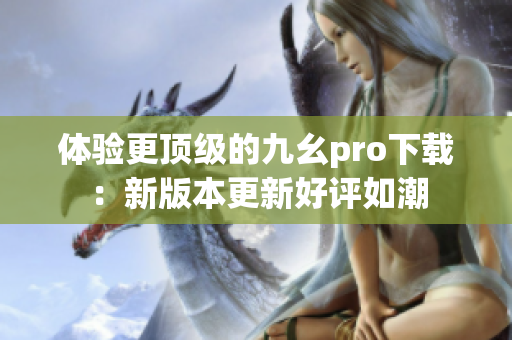 体验更顶级的九幺pro下载：新版本更新好评如潮