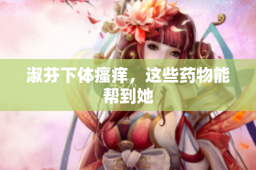 淑芬下体瘙痒，这些药物能帮到她
