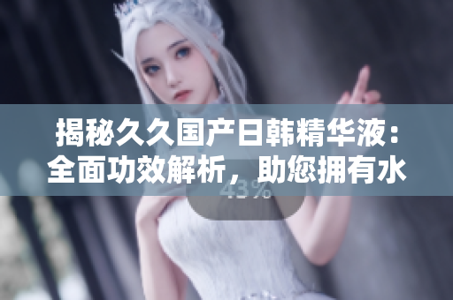 揭秘久久国产日韩精华液：全面功效解析，助您拥有水嫩肌肤