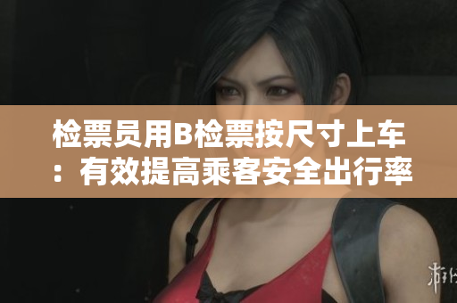 检票员用B检票按尺寸上车：有效提高乘客安全出行率