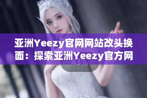 亚洲Yeezy官网网站改头换面：探索亚洲Yeezy官方网站全新面貌