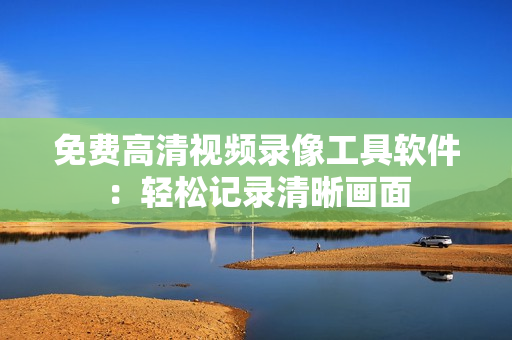 免费高清视频录像工具软件：轻松记录清晰画面