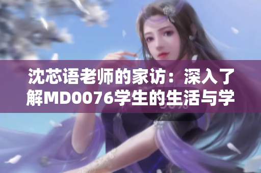 沈芯语老师的家访：深入了解MD0076学生的生活与学习环境